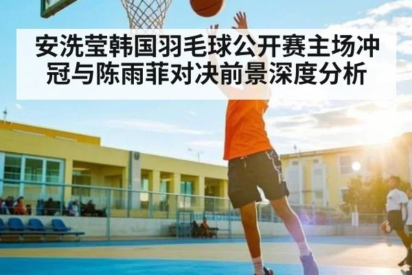 安洗莹韩国羽毛球公开赛主场冲冠与陈雨菲对决前景深度分析 | MKSPORT