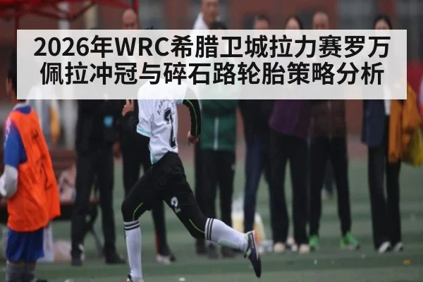 2026年WRC希腊卫城拉力赛罗万佩拉冲冠与碎石路轮胎策略分析