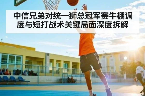 中信兄弟对统一狮总冠军赛牛棚调度与短打战术关键局面深度拆解（MKSPORT）